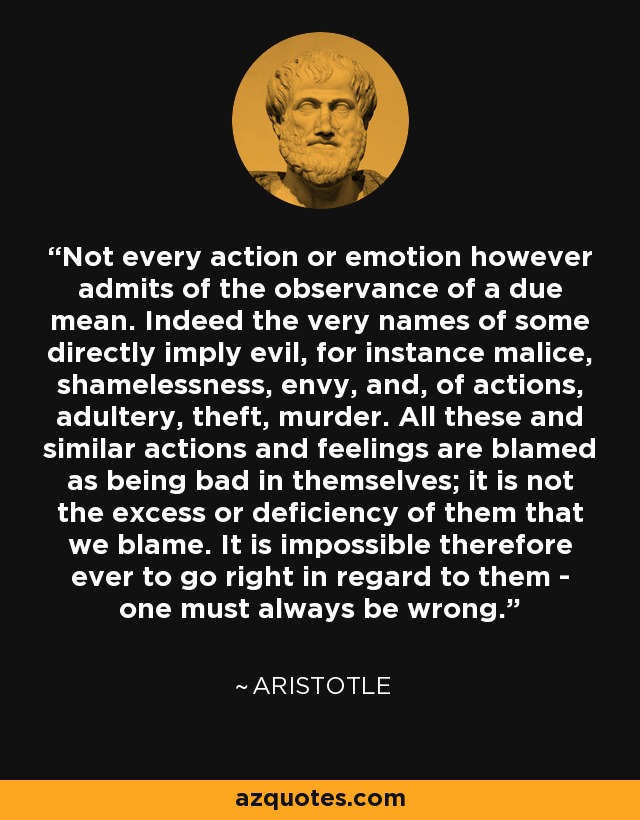 Not every action or emotion however admits of the observance of a due mean. Indeed the very names of some directly imply evil, for instance malice, shamelessness, envy, and, of actions, adultery, theft, murder. All these and similar actions and feelings are blamed as being bad in themselves; it is not the excess or deficiency of them that we blame. It is impossible therefore ever to go right in regard to them - one must always be wrong. - Aristotle