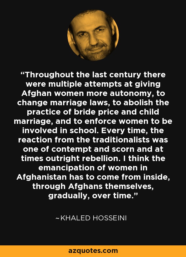 Throughout the last century there were multiple attempts at giving Afghan women more autonomy, to change marriage laws, to abolish the practice of bride price and child marriage, and to enforce women to be involved in school. Every time, the reaction from the traditionalists was one of contempt and scorn and at times outright rebellion. I think the emancipation of women in Afghanistan has to come from inside, through Afghans themselves, gradually, over time. - Khaled Hosseini