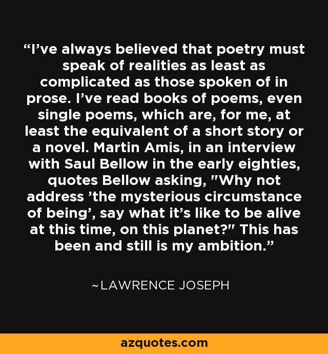 I've always believed that poetry must speak of realities as least as complicated as those spoken of in prose. I've read books of poems, even single poems, which are, for me, at least the equivalent of a short story or a novel. Martin Amis, in an interview with Saul Bellow in the early eighties, quotes Bellow asking, 