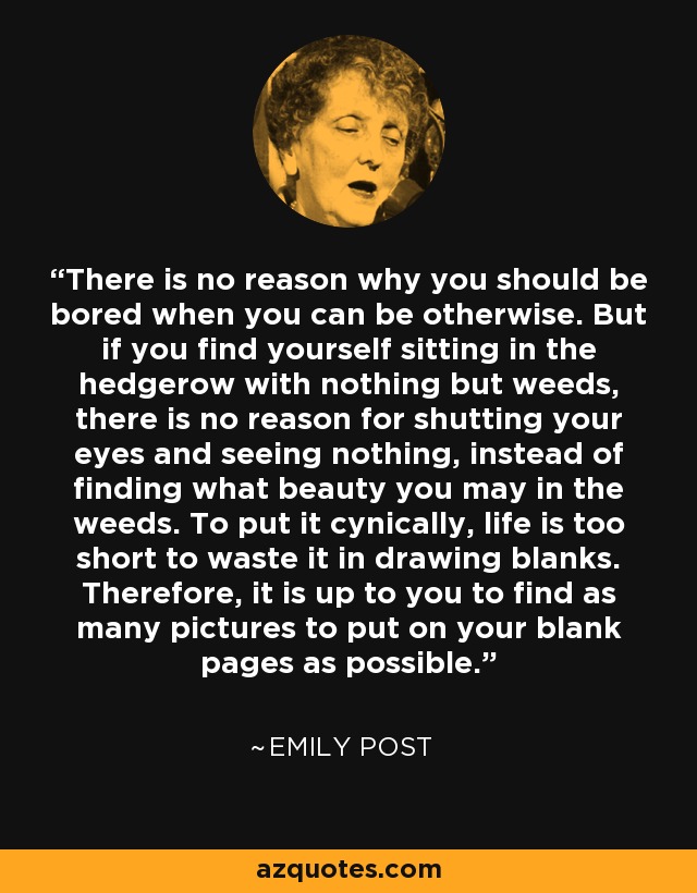 There is no reason why you should be bored when you can be otherwise. But if you find yourself sitting in the hedgerow with nothing but weeds, there is no reason for shutting your eyes and seeing nothing, instead of finding what beauty you may in the weeds. To put it cynically, life is too short to waste it in drawing blanks. Therefore, it is up to you to find as many pictures to put on your blank pages as possible. - Emily Post