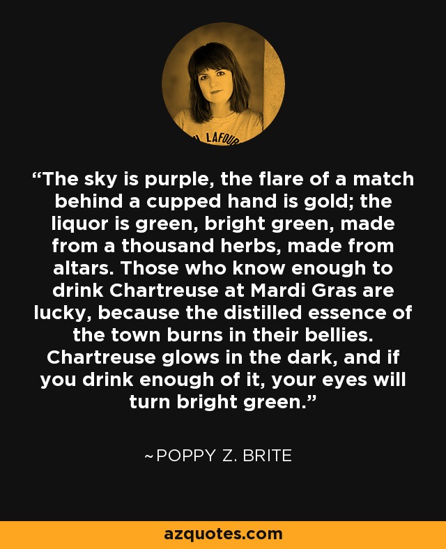 The sky is purple, the flare of a match behind a cupped hand is gold; the liquor is green, bright green, made from a thousand herbs, made from altars. Those who know enough to drink Chartreuse at Mardi Gras are lucky, because the distilled essence of the town burns in their bellies. Chartreuse glows in the dark, and if you drink enough of it, your eyes will turn bright green. - Poppy Z. Brite