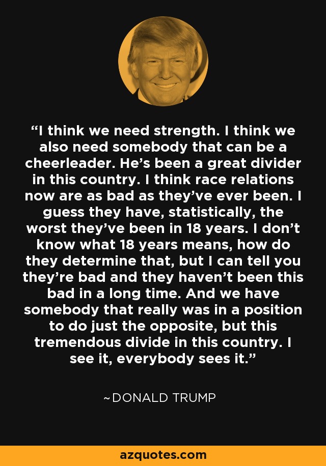 I think we need strength. I think we also need somebody that can be a cheerleader. He's been a great divider in this country. I think race relations now are as bad as they've ever been. I guess they have, statistically, the worst they've been in 18 years. I don't know what 18 years means, how do they determine that, but I can tell you they're bad and they haven't been this bad in a long time. And we have somebody that really was in a position to do just the opposite, but this tremendous divide in this country. I see it, everybody sees it. - Donald Trump