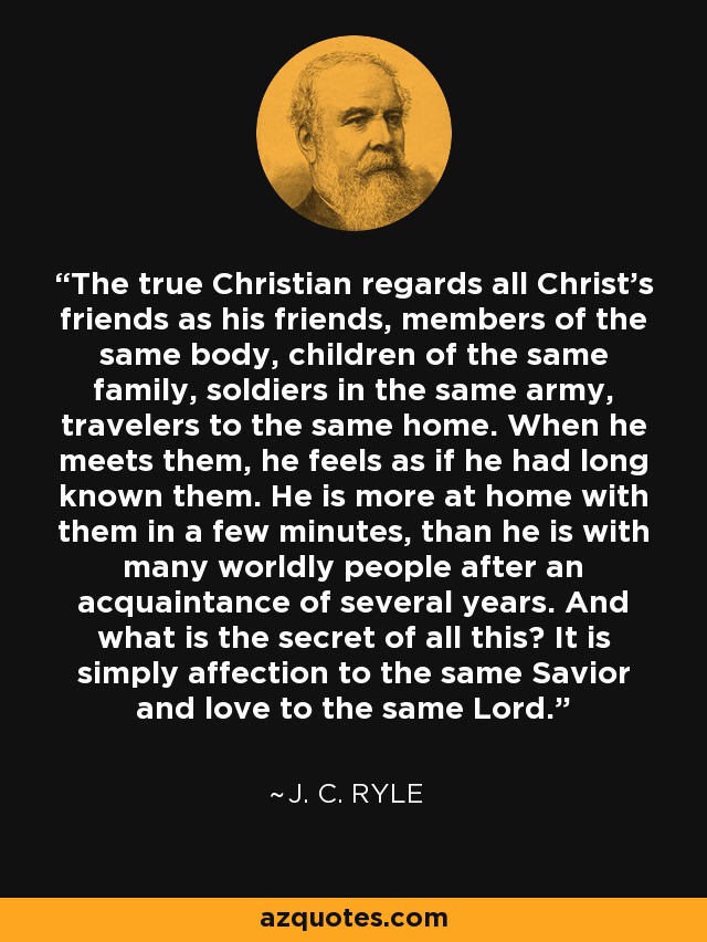 The true Christian regards all Christ's friends as his friends, members of the same body, children of the same family, soldiers in the same army, travelers to the same home. When he meets them, he feels as if he had long known them. He is more at home with them in a few minutes, than he is with many worldly people after an acquaintance of several years. And what is the secret of all this? It is simply affection to the same Savior and love to the same Lord. - J. C. Ryle