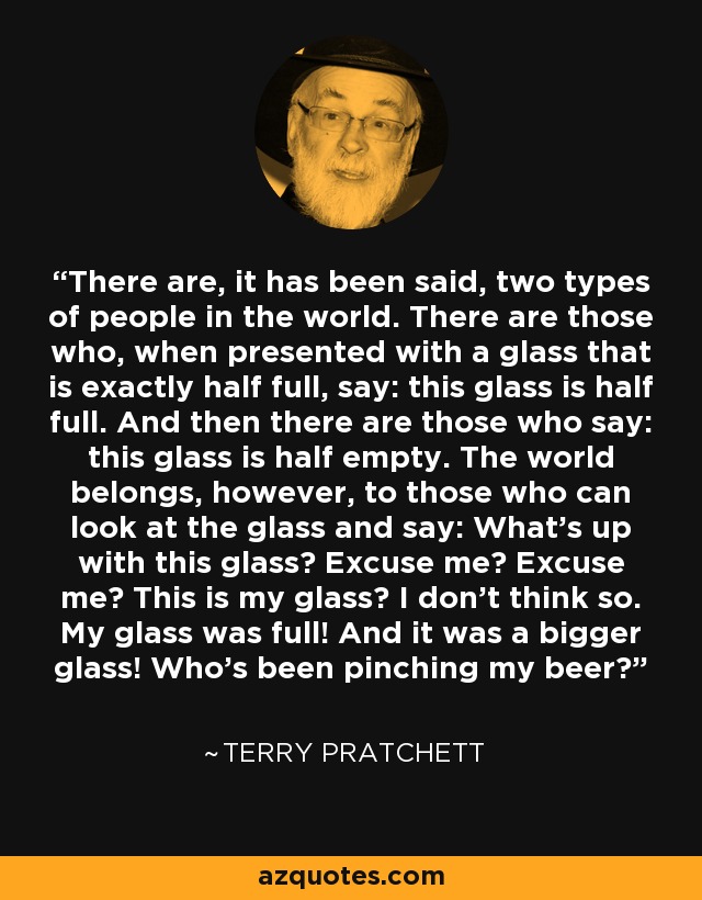 There are, it has been said, two types of people in the world. There are those who, when presented with a glass that is exactly half full, say: this glass is half full. And then there are those who say: this glass is half empty. The world belongs, however, to those who can look at the glass and say: What's up with this glass? Excuse me? Excuse me? This is my glass? I don't think so. My glass was full! And it was a bigger glass! Who's been pinching my beer? - Terry Pratchett