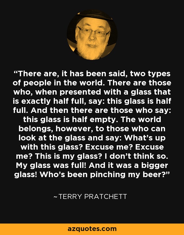 There are, it has been said, two types of people in the world. There are those who, when presented with a glass that is exactly half full, say: this glass is half full. And then there are those who say: this glass is half empty. The world belongs, however, to those who can look at the glass and say: What's up with this glass? Excuse me? Excuse me? This is my glass? I don't think so. My glass was full! And it was a bigger glass! Who's been pinching my beer? - Terry Pratchett