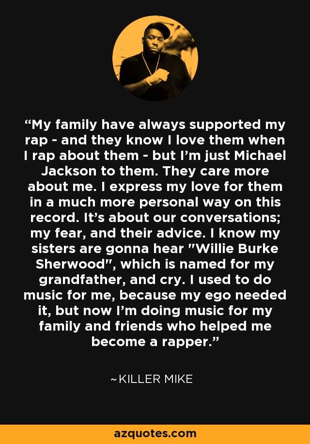 My family have always supported my rap - and they know I love them when I rap about them - but I'm just Michael Jackson to them. They care more about me. I express my love for them in a much more personal way on this record. It's about our conversations; my fear, and their advice. I know my sisters are gonna hear 