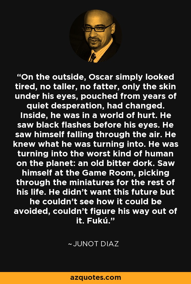 On the outside, Oscar simply looked tired, no taller, no fatter, only the skin under his eyes, pouched from years of quiet desperation, had changed. Inside, he was in a world of hurt. He saw black flashes before his eyes. He saw himself falling through the air. He knew what he was turning into. He was turning into the worst kind of human on the planet: an old bitter dork. Saw himself at the Game Room, picking through the miniatures for the rest of his life. He didn't want this future but he couldn't see how it could be avoided, couldn't figure his way out of it. Fukú. - Junot Diaz