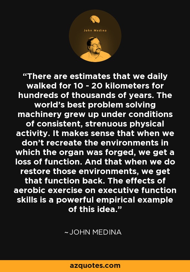 There are estimates that we daily walked for 10 - 20 kilometers for hundreds of thousands of years. The world's best problem solving machinery grew up under conditions of consistent, strenuous physical activity. It makes sense that when we don't recreate the environments in which the organ was forged, we get a loss of function. And that when we do restore those environments, we get that function back. The effects of aerobic exercise on executive function skills is a powerful empirical example of this idea. - John Medina