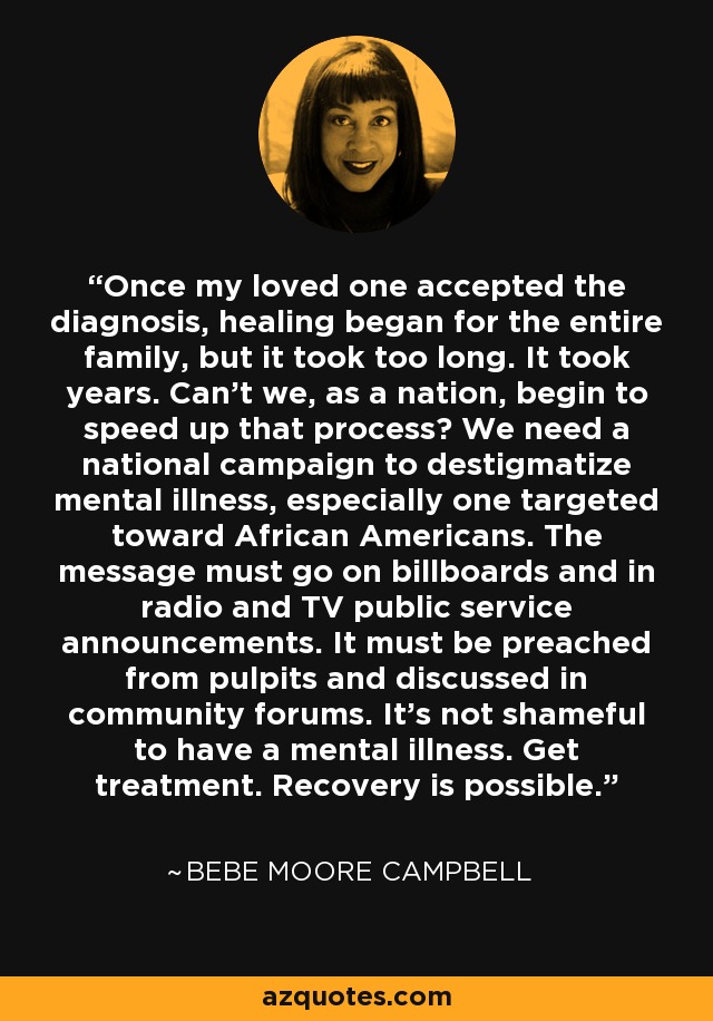 Once my loved one accepted the diagnosis, healing began for the entire family, but it took too long. It took years. Can't we, as a nation, begin to speed up that process? We need a national campaign to destigmatize mental illness, especially one targeted toward African Americans. The message must go on billboards and in radio and TV public service announcements. It must be preached from pulpits and discussed in community forums. It's not shameful to have a mental illness. Get treatment. Recovery is possible. - Bebe Moore Campbell