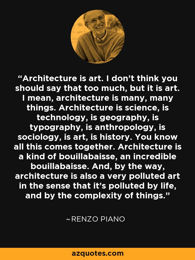 Architecture is art. I don't think you should say that too much, but it is art. I mean, architecture is many, many things. Architecture is science, is technology, is geography, is typography, is anthropology, is sociology, is art, is history. You know all this comes together. Architecture is a kind of bouillabaisse, an incredible bouillabaisse. And, by the way, architecture is also a very polluted art in the sense that it's polluted by life, and by the complexity of things. - Renzo Piano