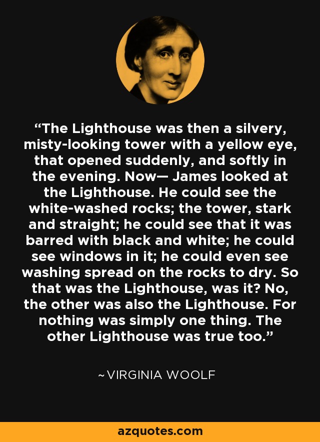 The Lighthouse was then a silvery, misty-looking tower with a yellow eye, that opened suddenly, and softly in the evening. Now— James looked at the Lighthouse. He could see the white-washed rocks; the tower, stark and straight; he could see that it was barred with black and white; he could see windows in it; he could even see washing spread on the rocks to dry. So that was the Lighthouse, was it? No, the other was also the Lighthouse. For nothing was simply one thing. The other Lighthouse was true too. - Virginia Woolf