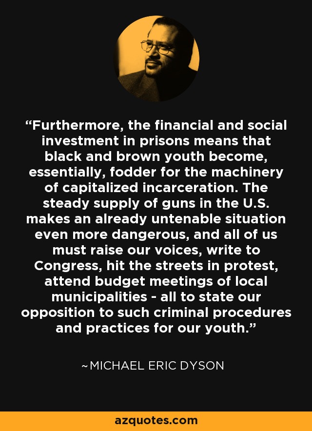 Furthermore, the financial and social investment in prisons means that black and brown youth become, essentially, fodder for the machinery of capitalized incarceration. The steady supply of guns in the U.S. makes an already untenable situation even more dangerous, and all of us must raise our voices, write to Congress, hit the streets in protest, attend budget meetings of local municipalities - all to state our opposition to such criminal procedures and practices for our youth. - Michael Eric Dyson