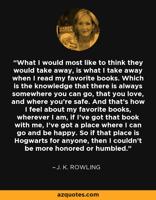 What I would most like to think they would take away, is what I take away when I read my favorite books. Which is the knowledge that there is always somewhere you can go, that you love, and where you're safe. And that's how I feel about my favorite books, wherever I am, if I've got that book with me, I've got a place where I can go and be happy. So if that place is Hogwarts for anyone, then I couldn't be more honored or humbled. - J. K. Rowling