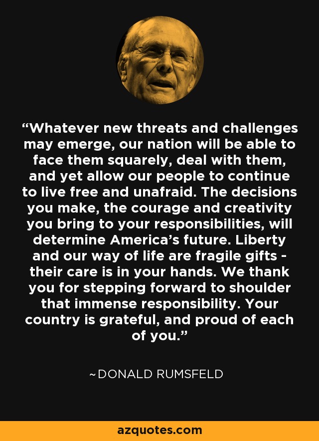 Whatever new threats and challenges may emerge, our nation will be able to face them squarely, deal with them, and yet allow our people to continue to live free and unafraid. The decisions you make, the courage and creativity you bring to your responsibilities, will determine America's future. Liberty and our way of life are fragile gifts - their care is in your hands. We thank you for stepping forward to shoulder that immense responsibility. Your country is grateful, and proud of each of you. - Donald Rumsfeld