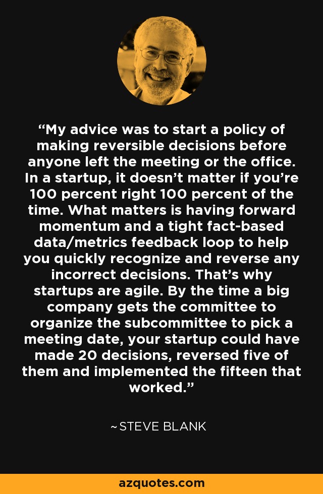 My advice was to start a policy of making reversible decisions before anyone left the meeting or the office. In a startup, it doesn't matter if you're 100 percent right 100 percent of the time. What matters is having forward momentum and a tight fact-based data/metrics feedback loop to help you quickly recognize and reverse any incorrect decisions. That's why startups are agile. By the time a big company gets the committee to organize the subcommittee to pick a meeting date, your startup could have made 20 decisions, reversed five of them and implemented the fifteen that worked. - Steve Blank