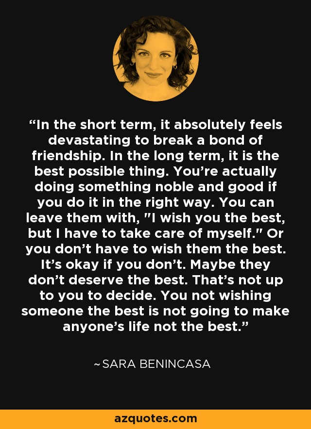 In the short term, it absolutely feels devastating to break a bond of friendship. In the long term, it is the best possible thing. You're actually doing something noble and good if you do it in the right way. You can leave them with, 
