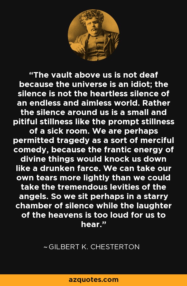 The vault above us is not deaf because the universe is an idiot; the silence is not the heartless silence of an endless and aimless world. Rather the silence around us is a small and pitiful stillness like the prompt stillness of a sick room. We are perhaps permitted tragedy as a sort of merciful comedy, because the frantic energy of divine things would knock us down like a drunken farce. We can take our own tears more lightly than we could take the tremendous levities of the angels. So we sit perhaps in a starry chamber of silence while the laughter of the heavens is too loud for us to hear. - Gilbert K. Chesterton