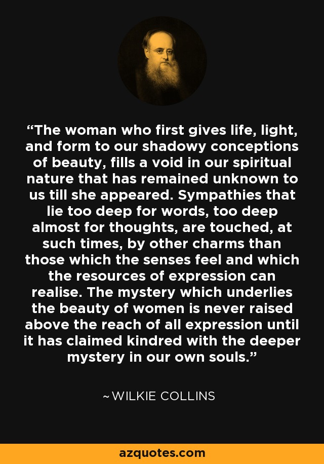 The woman who first gives life, light, and form to our shadowy conceptions of beauty, fills a void in our spiritual nature that has remained unknown to us till she appeared. Sympathies that lie too deep for words, too deep almost for thoughts, are touched, at such times, by other charms than those which the senses feel and which the resources of expression can realise. The mystery which underlies the beauty of women is never raised above the reach of all expression until it has claimed kindred with the deeper mystery in our own souls. - Wilkie Collins