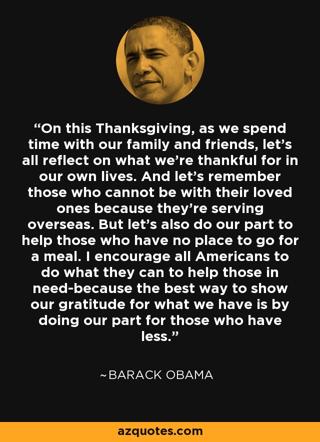 On this Thanksgiving, as we spend time with our family and friends, let's all reflect on what we're thankful for in our own lives. And let's remember those who cannot be with their loved ones because they're serving overseas. But let's also do our part to help those who have no place to go for a meal. I encourage all Americans to do what they can to help those in need-because the best way to show our gratitude for what we have is by doing our part for those who have less. - Barack Obama