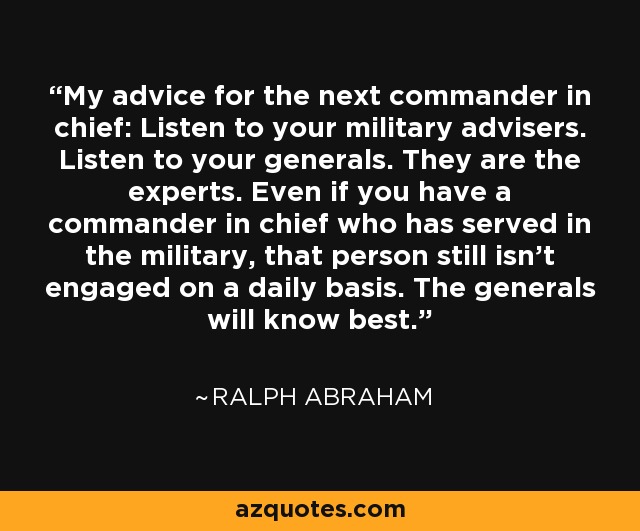My advice for the next commander in chief: Listen to your military advisers. Listen to your generals. They are the experts. Even if you have a commander in chief who has served in the military, that person still isn’t engaged on a daily basis. The generals will know best. - Ralph Abraham