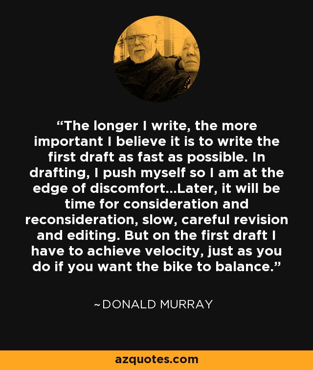 The longer I write, the more important I believe it is to write the first draft as fast as possible. In drafting, I push myself so I am at the edge of discomfort...Later, it will be time for consideration and reconsideration, slow, careful revision and editing. But on the first draft I have to achieve velocity, just as you do if you want the bike to balance. - Donald Murray