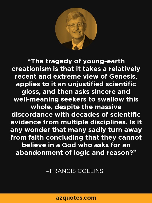 The tragedy of young-earth creationism is that it takes a relatively recent and extreme view of Genesis, applies to it an unjustified scientific gloss, and then asks sincere and well-meaning seekers to swallow this whole, despite the massive discordance with decades of scientific evidence from multiple disciplines. Is it any wonder that many sadly turn away from faith concluding that they cannot believe in a God who asks for an abandonment of logic and reason? - Francis Collins