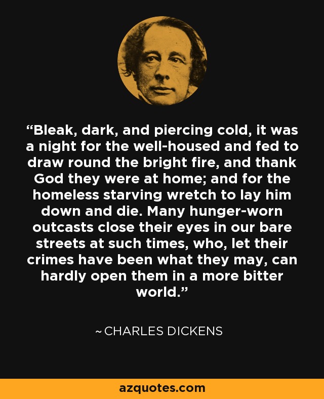 Bleak, dark, and piercing cold, it was a night for the well-housed and fed to draw round the bright fire, and thank God they were at home; and for the homeless starving wretch to lay him down and die. Many hunger-worn outcasts close their eyes in our bare streets at such times, who, let their crimes have been what they may, can hardly open them in a more bitter world. - Charles Dickens