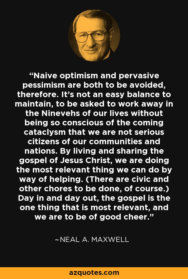 Naive optimism and pervasive pessimism are both to be avoided, therefore. It's not an easy balance to maintain, to be asked to work away in the Ninevehs of our lives without being so conscious of the coming cataclysm that we are not serious citizens of our communities and nations. By living and sharing the gospel of Jesus Christ, we are doing the most relevant thing we can do by way of helping. (There are civic and other chores to be done, of course.) Day in and day out, the gospel is the one thing that is most relevant, and we are to be of good cheer. - Neal A. Maxwell