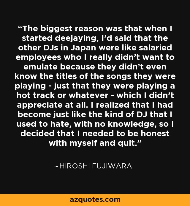 The biggest reason was that when I started deejaying, I'd said that the other DJs in Japan were like salaried employees who I really didn't want to emulate because they didn't even know the titles of the songs they were playing - just that they were playing a hot track or whatever - which I didn't appreciate at all. I realized that I had become just like the kind of DJ that I used to hate, with no knowledge, so I decided that I needed to be honest with myself and quit. - Hiroshi Fujiwara