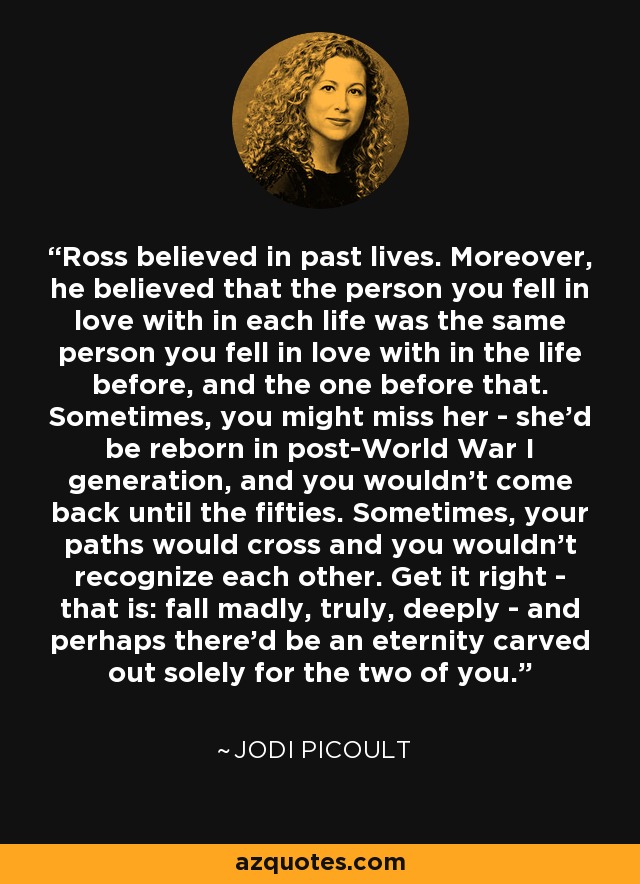Ross believed in past lives. Moreover, he believed that the person you fell in love with in each life was the same person you fell in love with in the life before, and the one before that. Sometimes, you might miss her - she'd be reborn in post-World War I generation, and you wouldn't come back until the fifties. Sometimes, your paths would cross and you wouldn't recognize each other. Get it right - that is: fall madly, truly, deeply - and perhaps there'd be an eternity carved out solely for the two of you. - Jodi Picoult