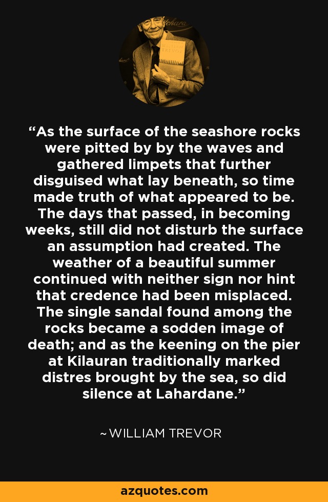 As the surface of the seashore rocks were pitted by by the waves and gathered limpets that further disguised what lay beneath, so time made truth of what appeared to be. The days that passed, in becoming weeks, still did not disturb the surface an assumption had created. The weather of a beautiful summer continued with neither sign nor hint that credence had been misplaced. The single sandal found among the rocks became a sodden image of death; and as the keening on the pier at Kilauran traditionally marked distres brought by the sea, so did silence at Lahardane. - William Trevor