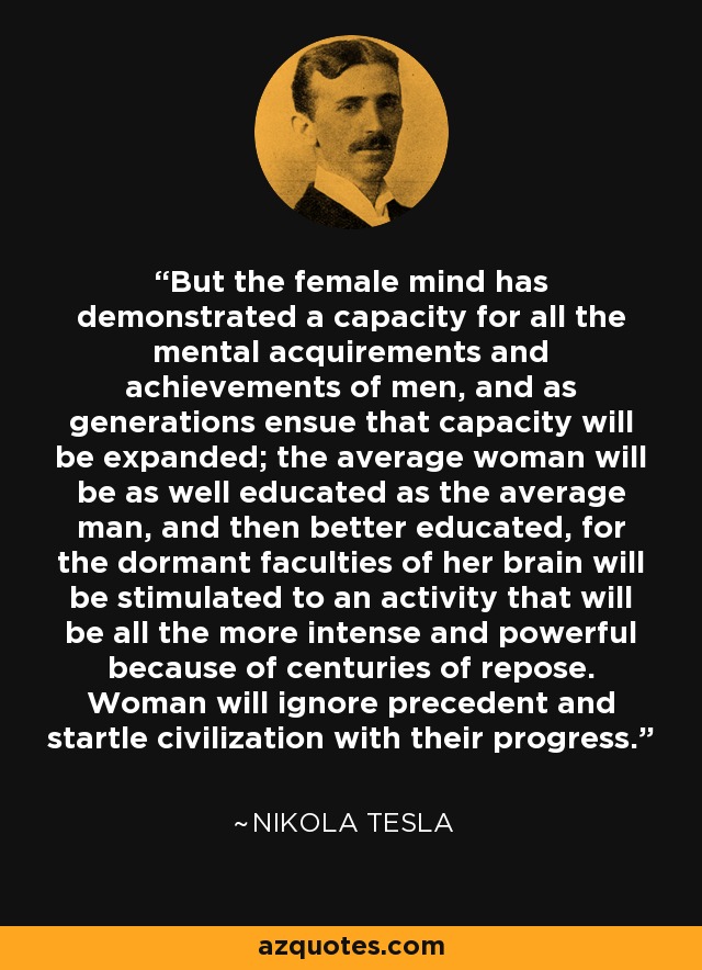 But the female mind has demonstrated a capacity for all the mental acquirements and achievements of men, and as generations ensue that capacity will be expanded; the average woman will be as well educated as the average man, and then better educated, for the dormant faculties of her brain will be stimulated to an activity that will be all the more intense and powerful because of centuries of repose. Woman will ignore precedent and startle civilization with their progress. - Nikola Tesla