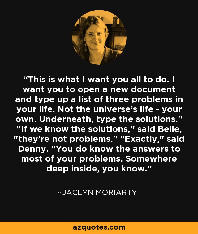 This is what I want you all to do. I want you to open a new document and type up a list of three problems in your life. Not the universe's life - your own. Underneath, type the solutions.