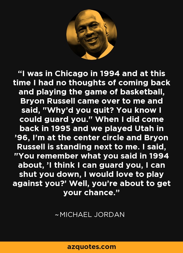 I was in Chicago in 1994 and at this time I had no thoughts of coming back and playing the game of basketball, Bryon Russell came over to me and said, 