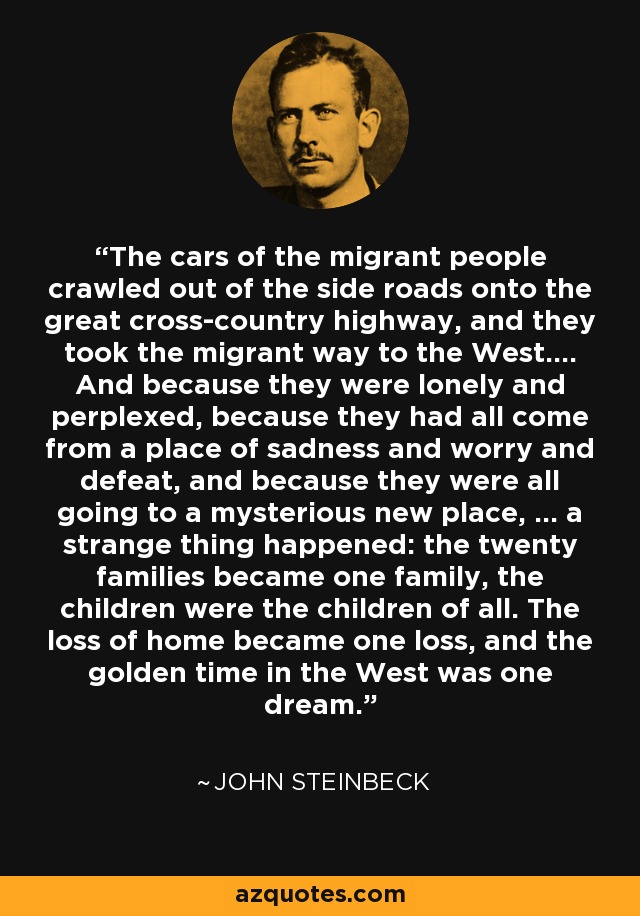 The cars of the migrant people crawled out of the side roads onto the great cross-country highway, and they took the migrant way to the West.... And because they were lonely and perplexed, because they had all come from a place of sadness and worry and defeat, and because they were all going to a mysterious new place, ... a strange thing happened: the twenty families became one family, the children were the children of all. The loss of home became one loss, and the golden time in the West was one dream. - John Steinbeck