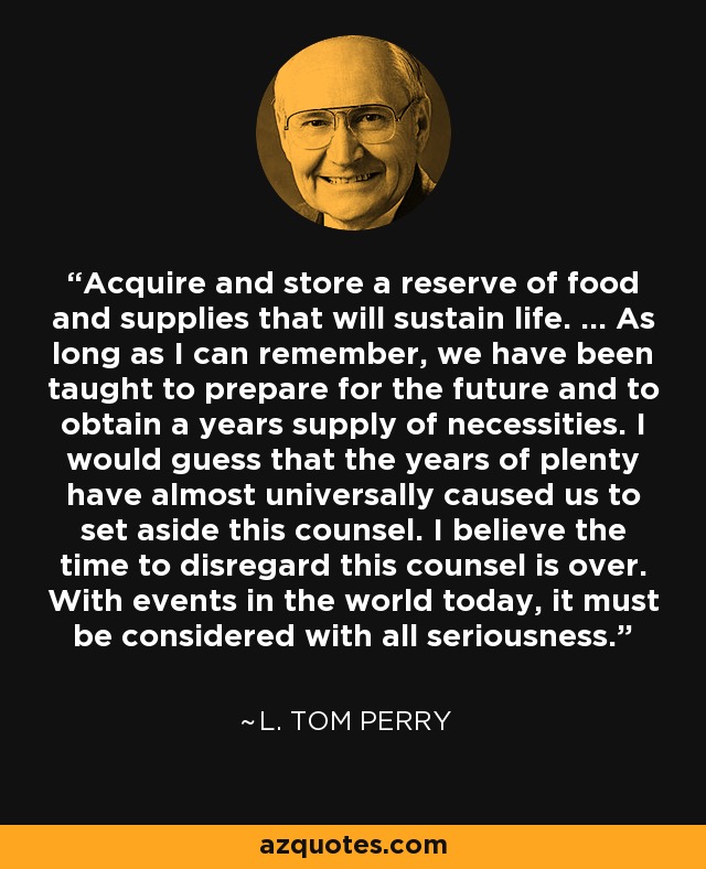Acquire and store a reserve of food and supplies that will sustain life. ... As long as I can remember, we have been taught to prepare for the future and to obtain a years supply of necessities. I would guess that the years of plenty have almost universally caused us to set aside this counsel. I believe the time to disregard this counsel is over. With events in the world today, it must be considered with all seriousness. - L. Tom Perry