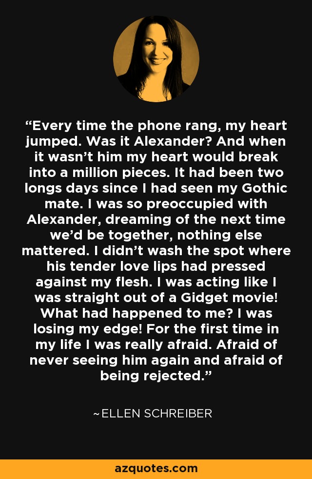 Every time the phone rang, my heart jumped. Was it Alexander? And when it wasn't him my heart would break into a million pieces. It had been two longs days since I had seen my Gothic mate. I was so preoccupied with Alexander, dreaming of the next time we'd be together, nothing else mattered. I didn't wash the spot where his tender love lips had pressed against my flesh. I was acting like I was straight out of a Gidget movie! What had happened to me? I was losing my edge! For the first time in my life I was really afraid. Afraid of never seeing him again and afraid of being rejected. - Ellen Schreiber