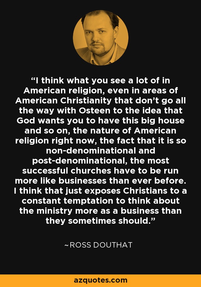 I think what you see a lot of in American religion, even in areas of American Christianity that don't go all the way with Osteen to the idea that God wants you to have this big house and so on, the nature of American religion right now, the fact that it is so non-denominational and post-denominational, the most successful churches have to be run more like businesses than ever before. I think that just exposes Christians to a constant temptation to think about the ministry more as a business than they sometimes should. - Ross Douthat