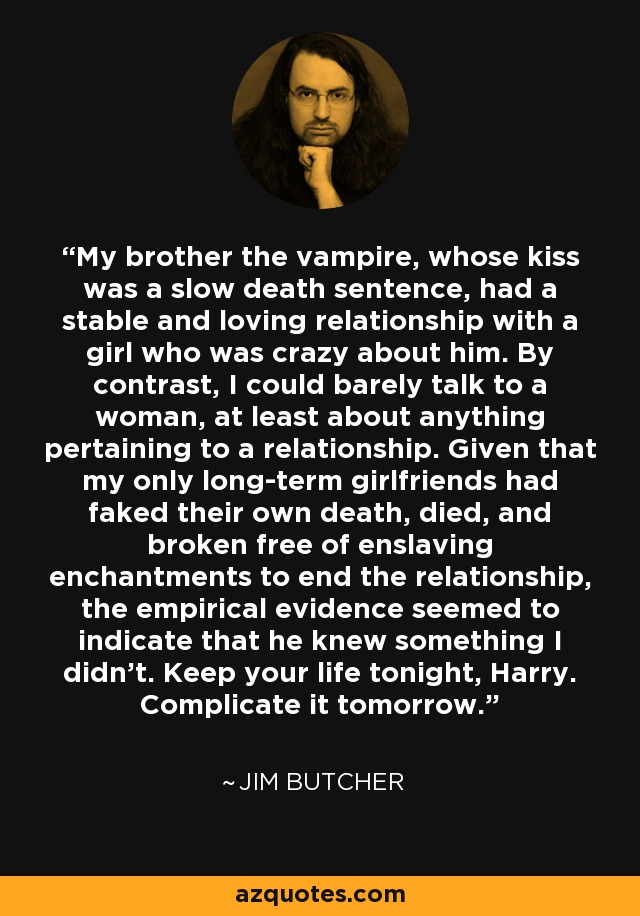 My brother the vampire, whose kiss was a slow death sentence, had a stable and loving relationship with a girl who was crazy about him. By contrast, I could barely talk to a woman, at least about anything pertaining to a relationship. Given that my only long-term girlfriends had faked their own death, died, and broken free of enslaving enchantments to end the relationship, the empirical evidence seemed to indicate that he knew something I didn't. Keep your life tonight, Harry. Complicate it tomorrow. - Jim Butcher