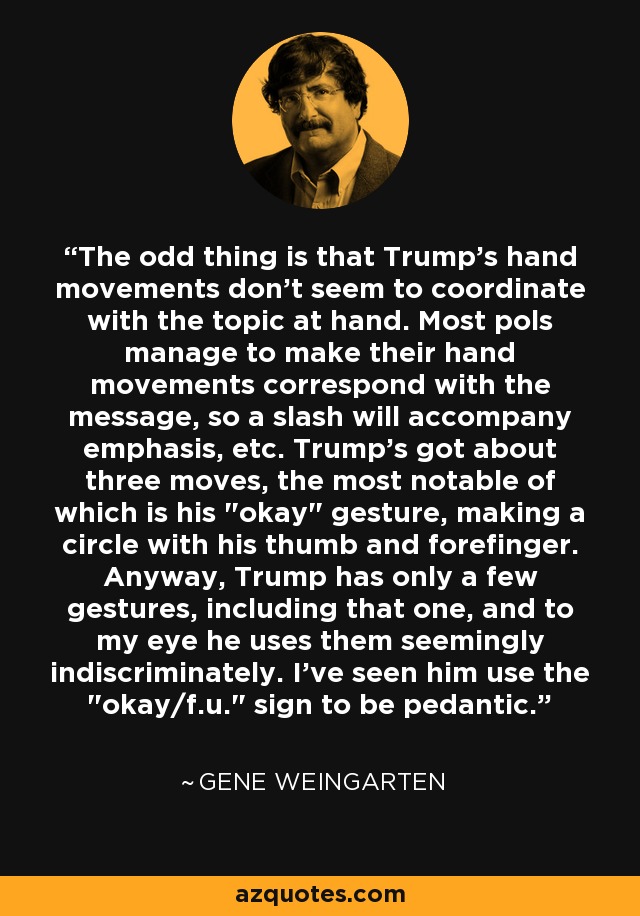 The odd thing is that Trump's hand movements don't seem to coordinate with the topic at hand. Most pols manage to make their hand movements correspond with the message, so a slash will accompany emphasis, etc. Trump's got about three moves, the most notable of which is his 
