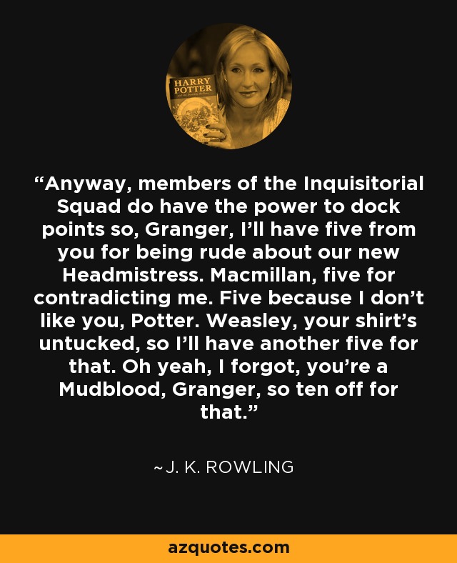 Anyway, members of the Inquisitorial Squad do have the power to dock points so, Granger, I'll have five from you for being rude about our new Headmistress. Macmillan, five for contradicting me. Five because I don't like you, Potter. Weasley, your shirt's untucked, so I'll have another five for that. Oh yeah, I forgot, you're a Mudblood, Granger, so ten off for that. - J. K. Rowling