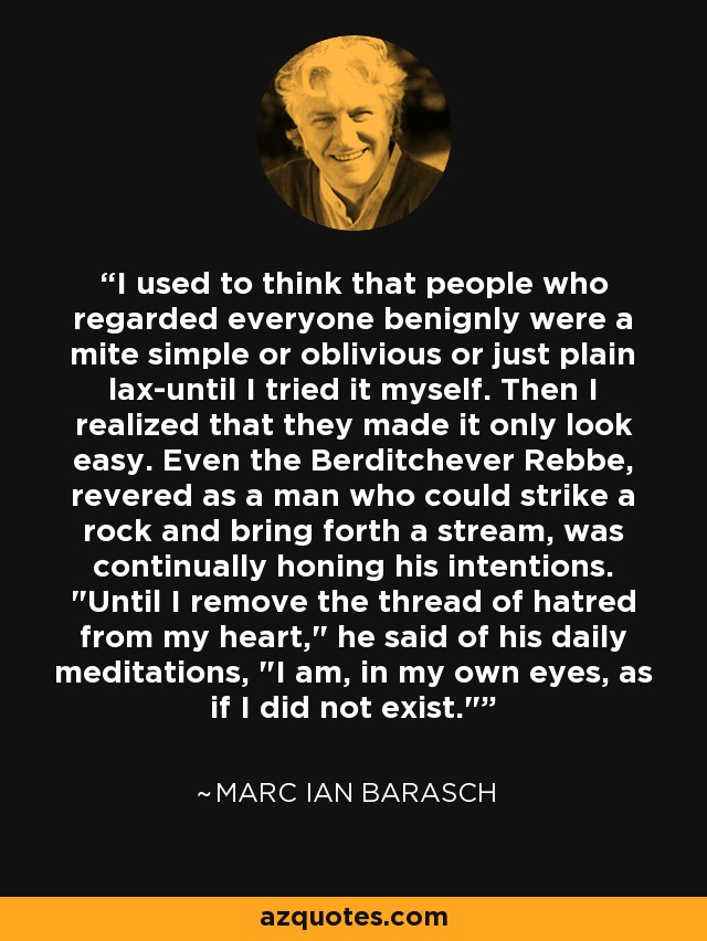 I used to think that people who regarded everyone benignly were a mite simple or oblivious or just plain lax-until I tried it myself. Then I realized that they made it only look easy. Even the Berditchever Rebbe, revered as a man who could strike a rock and bring forth a stream, was continually honing his intentions. 