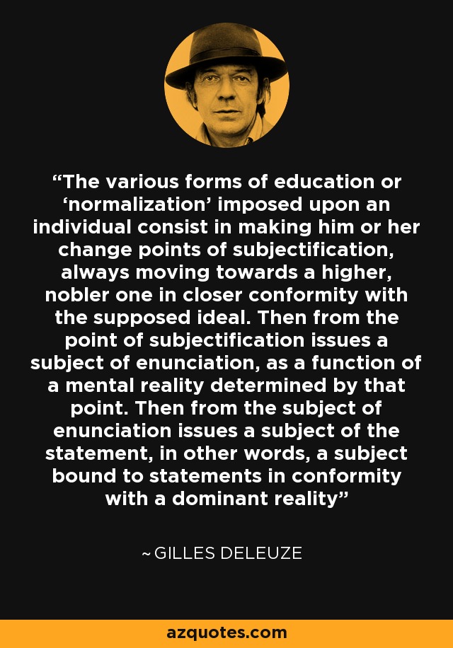 The various forms of education or ‘normalization’ imposed upon an individual consist in making him or her change points of subjectification, always moving towards a higher, nobler one in closer conformity with the supposed ideal. Then from the point of subjectification issues a subject of enunciation, as a function of a mental reality determined by that point. Then from the subject of enunciation issues a subject of the statement, in other words, a subject bound to statements in conformity with a dominant reality - Gilles Deleuze