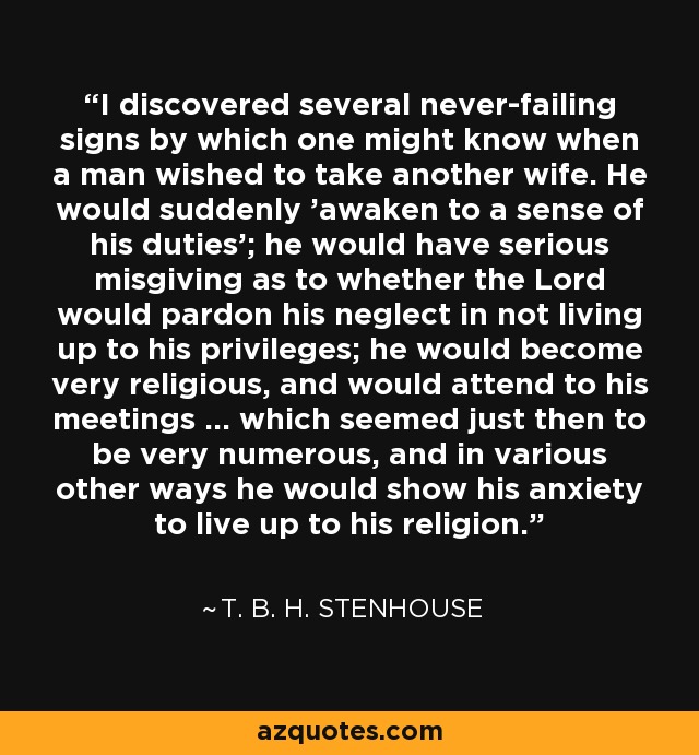 I discovered several never-failing signs by which one might know when a man wished to take another wife. He would suddenly 'awaken to a sense of his duties'; he would have serious misgiving as to whether the Lord would pardon his neglect in not living up to his privileges; he would become very religious, and would attend to his meetings ... which seemed just then to be very numerous, and in various other ways he would show his anxiety to live up to his religion. - T. B. H. Stenhouse