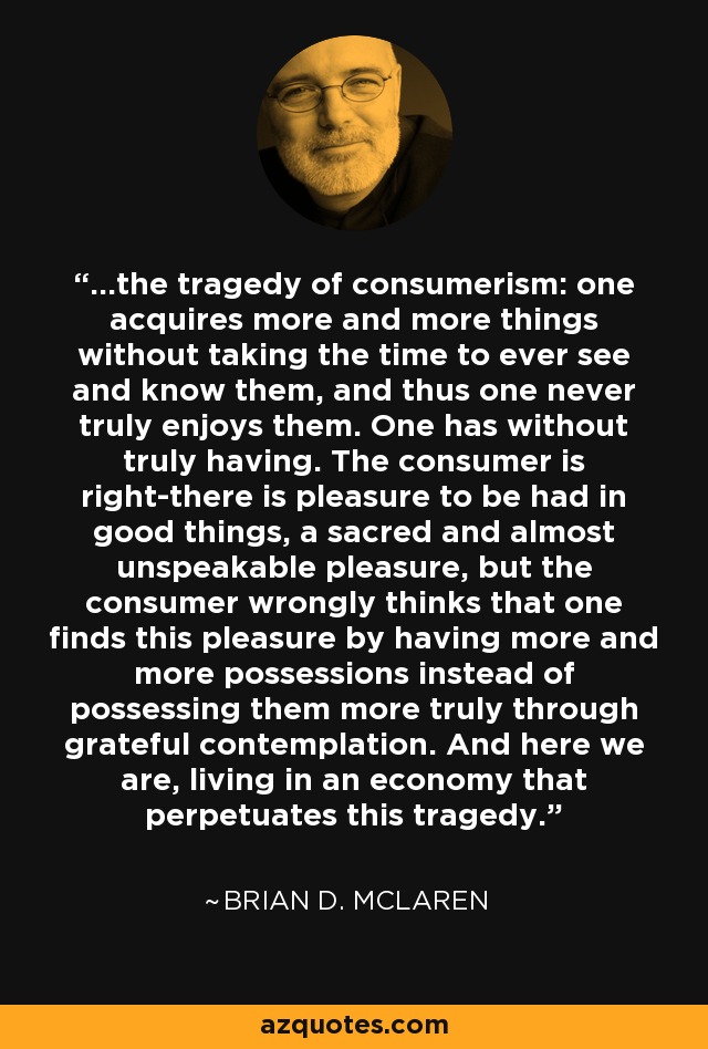 ...the tragedy of consumerism: one acquires more and more things without taking the time to ever see and know them, and thus one never truly enjoys them. One has without truly having. The consumer is right-there is pleasure to be had in good things, a sacred and almost unspeakable pleasure, but the consumer wrongly thinks that one finds this pleasure by having more and more possessions instead of possessing them more truly through grateful contemplation. And here we are, living in an economy that perpetuates this tragedy. - Brian D. McLaren