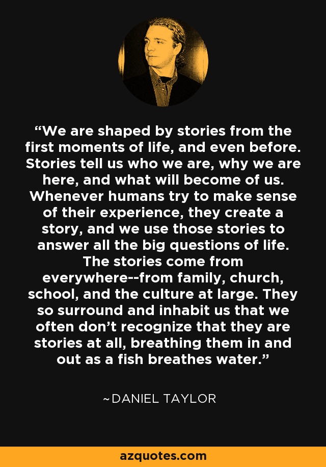 We are shaped by stories from the first moments of life, and even before. Stories tell us who we are, why we are here, and what will become of us. Whenever humans try to make sense of their experience, they create a story, and we use those stories to answer all the big questions of life. The stories come from everywhere--from family, church, school, and the culture at large. They so surround and inhabit us that we often don't recognize that they are stories at all, breathing them in and out as a fish breathes water. - Daniel Taylor