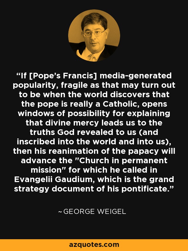If [Pope's Francis] media-generated popularity, fragile as that may turn out to be when the world discovers that the pope is really a Catholic, opens windows of possibility for explaining that divine mercy leads us to the truths God revealed to us (and inscribed into the world and into us), then his reanimation of the papacy will advance the 