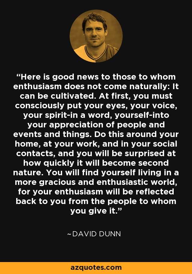 Here is good news to those to whom enthusiasm does not come naturally: It can be cultivated. At first, you must consciously put your eyes, your voice, your spirit-in a word, yourself-into your appreciation of people and events and things. Do this around your home, at your work, and in your social contacts, and you will be surprised at how quickly it will become second nature. You will find yourself living in a more gracious and enthusiastic world, for your enthusiasm will be reflected back to you from the people to whom you give it. - David Dunn