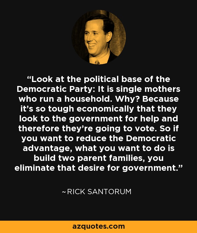 Look at the political base of the Democratic Party: It is single mothers who run a household. Why? Because it's so tough economically that they look to the government for help and therefore they're going to vote. So if you want to reduce the Democratic advantage, what you want to do is build two parent families, you eliminate that desire for government. - Rick Santorum