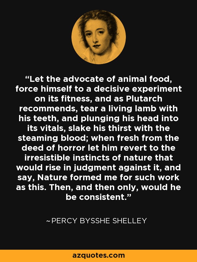 Let the advocate of animal food, force himself to a decisive experiment on its fitness, and as Plutarch recommends, tear a living lamb with his teeth, and plunging his head into its vitals, slake his thirst with the steaming blood; when fresh from the deed of horror let him revert to the irresistible instincts of nature that would rise in judgment against it, and say, Nature formed me for such work as this. Then, and then only, would he be consistent. - Percy Bysshe Shelley